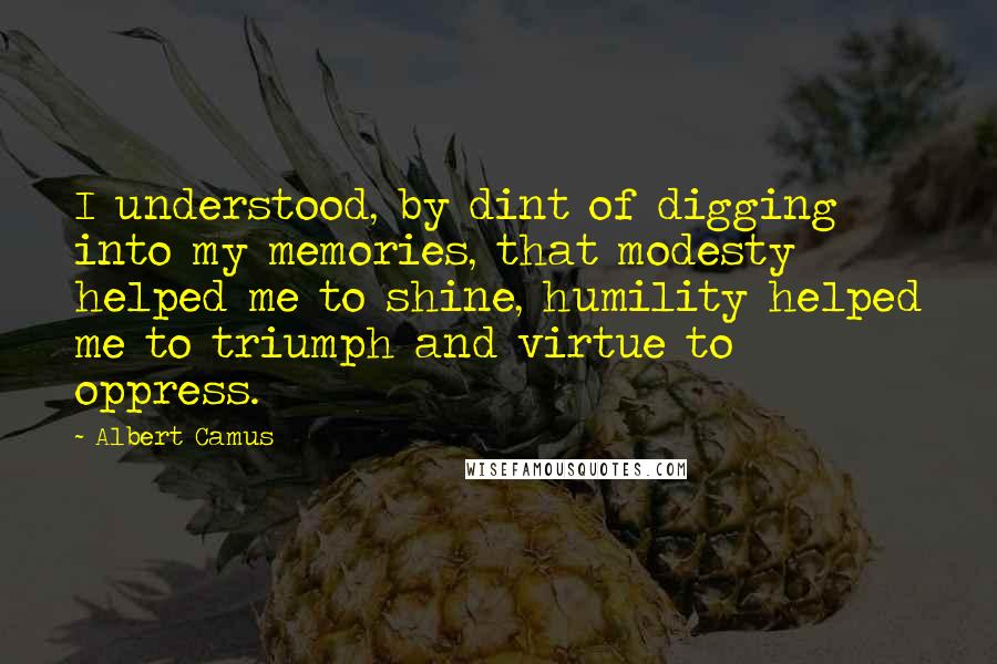 Albert Camus Quotes: I understood, by dint of digging into my memories, that modesty helped me to shine, humility helped me to triumph and virtue to oppress.