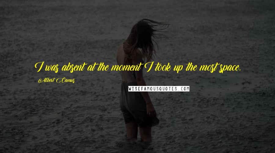 Albert Camus Quotes: I was absent at the moment I took up the most space.