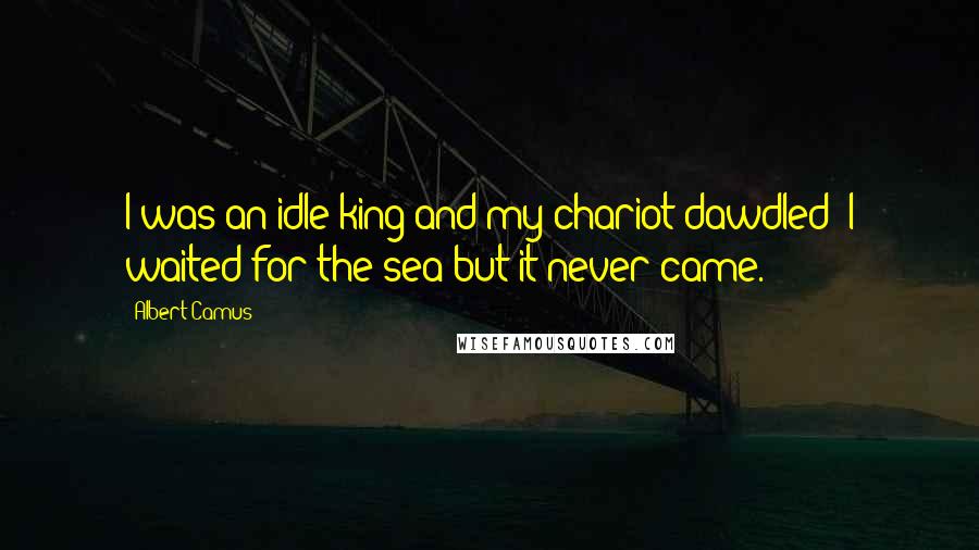 Albert Camus Quotes: I was an idle king and my chariot dawdled; I waited for the sea but it never came.