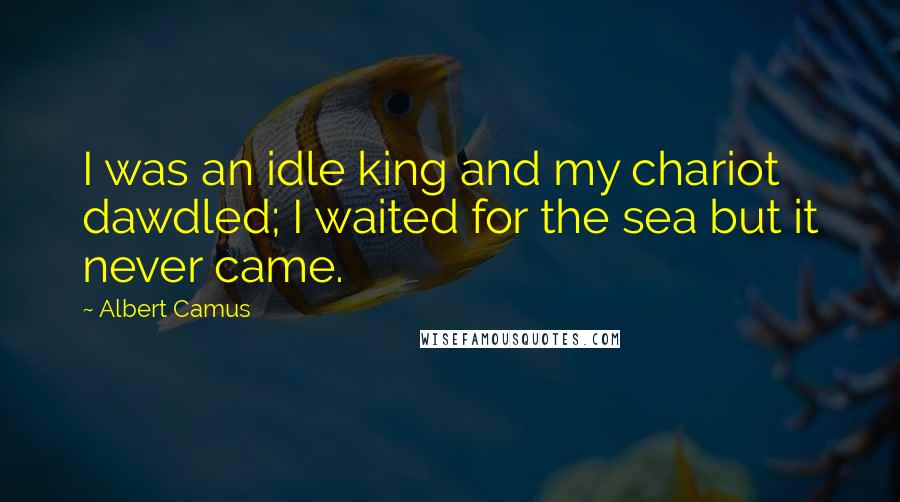 Albert Camus Quotes: I was an idle king and my chariot dawdled; I waited for the sea but it never came.
