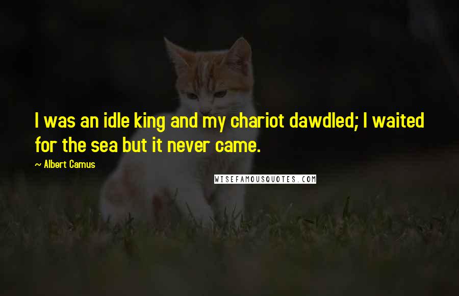 Albert Camus Quotes: I was an idle king and my chariot dawdled; I waited for the sea but it never came.