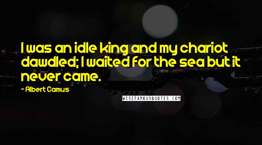 Albert Camus Quotes: I was an idle king and my chariot dawdled; I waited for the sea but it never came.