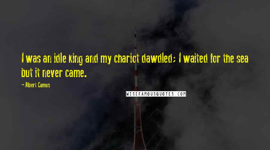 Albert Camus Quotes: I was an idle king and my chariot dawdled; I waited for the sea but it never came.