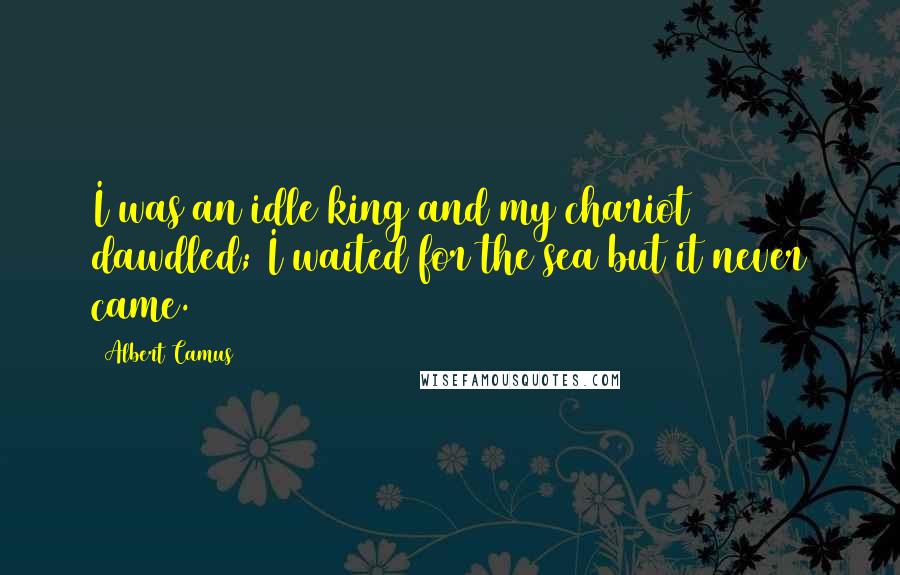 Albert Camus Quotes: I was an idle king and my chariot dawdled; I waited for the sea but it never came.