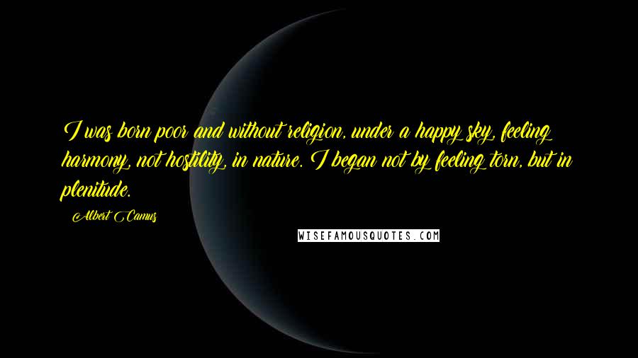 Albert Camus Quotes: I was born poor and without religion, under a happy sky, feeling harmony, not hostility, in nature. I began not by feeling torn, but in plenitude.