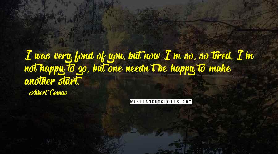 Albert Camus Quotes: I was very fond of you, but now I'm so, so tired. I'm not happy to go, but one needn't be happy to make another start.