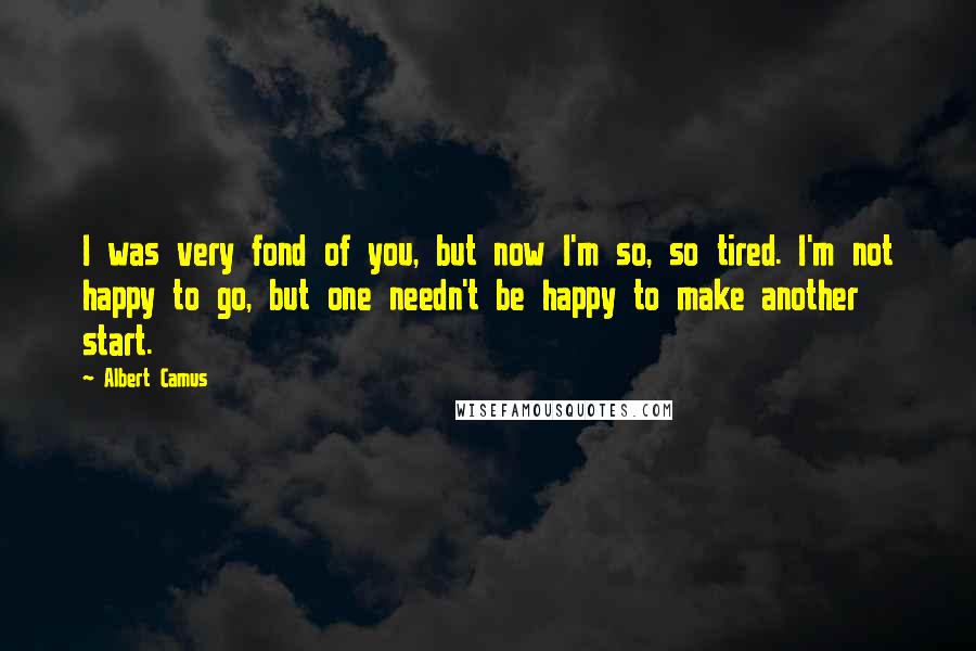 Albert Camus Quotes: I was very fond of you, but now I'm so, so tired. I'm not happy to go, but one needn't be happy to make another start.