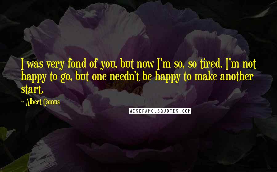 Albert Camus Quotes: I was very fond of you, but now I'm so, so tired. I'm not happy to go, but one needn't be happy to make another start.