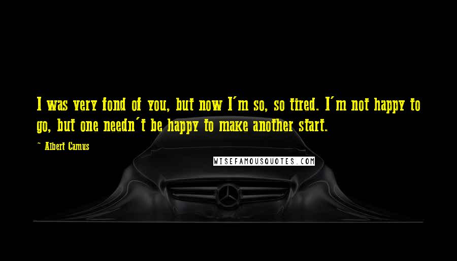 Albert Camus Quotes: I was very fond of you, but now I'm so, so tired. I'm not happy to go, but one needn't be happy to make another start.