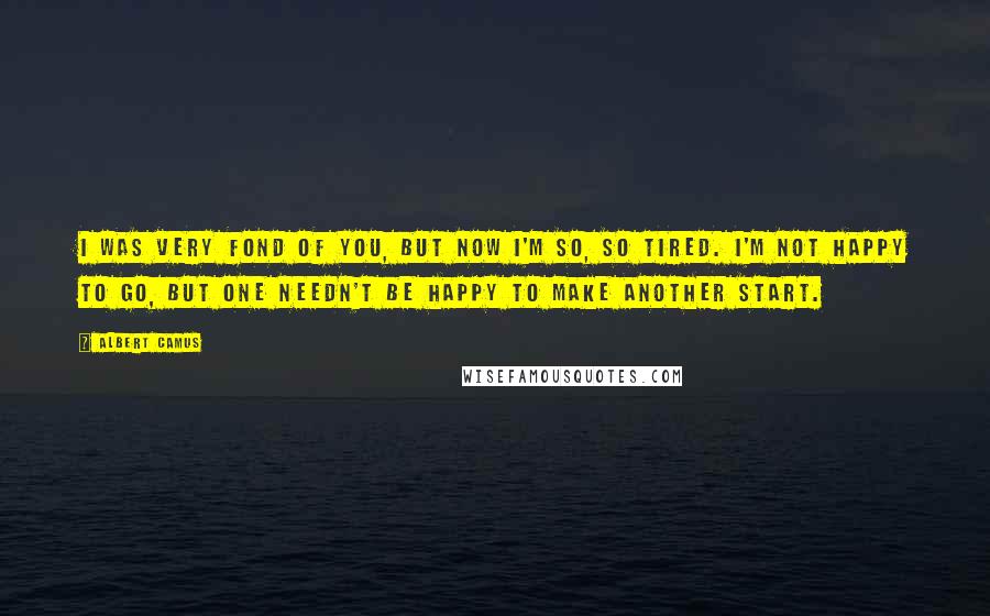 Albert Camus Quotes: I was very fond of you, but now I'm so, so tired. I'm not happy to go, but one needn't be happy to make another start.