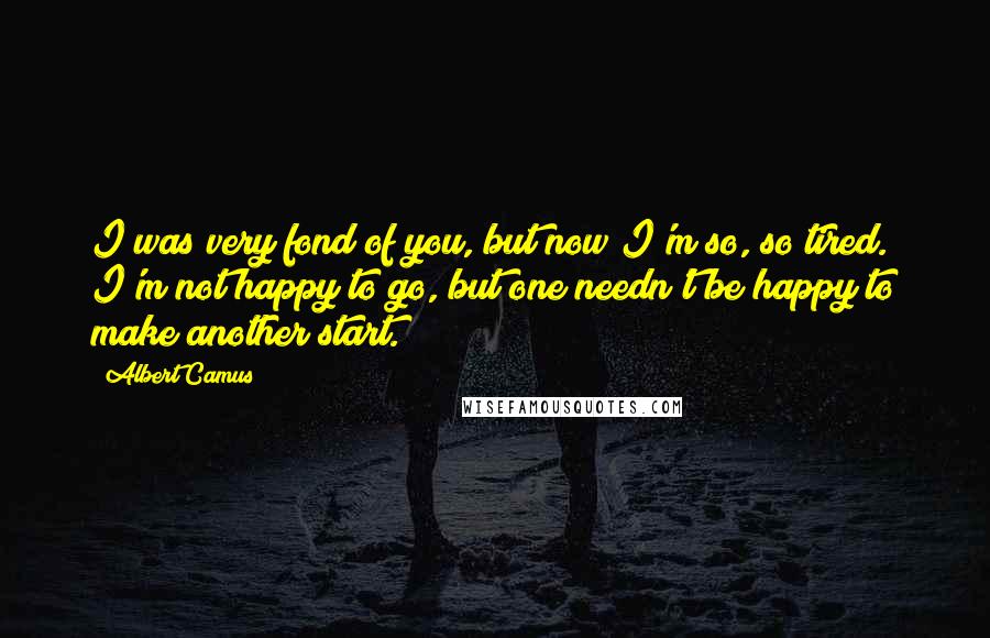 Albert Camus Quotes: I was very fond of you, but now I'm so, so tired. I'm not happy to go, but one needn't be happy to make another start.