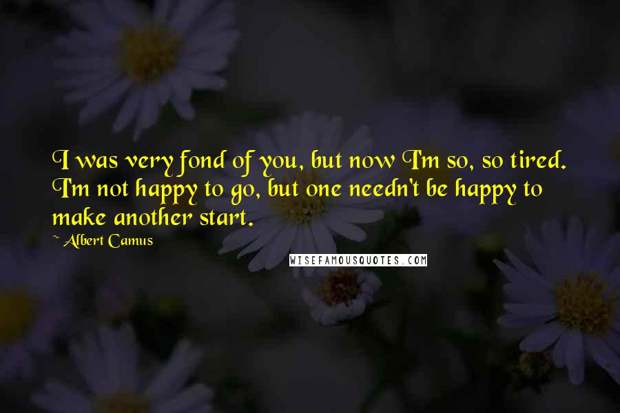 Albert Camus Quotes: I was very fond of you, but now I'm so, so tired. I'm not happy to go, but one needn't be happy to make another start.