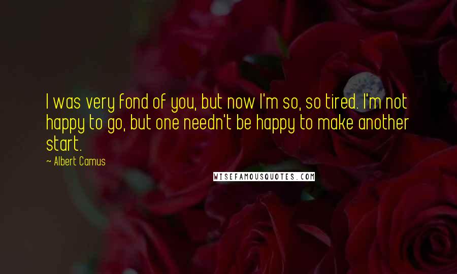 Albert Camus Quotes: I was very fond of you, but now I'm so, so tired. I'm not happy to go, but one needn't be happy to make another start.