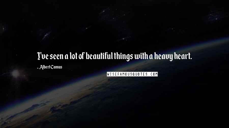 Albert Camus Quotes: I've seen a lot of beautiful things with a heavy heart.