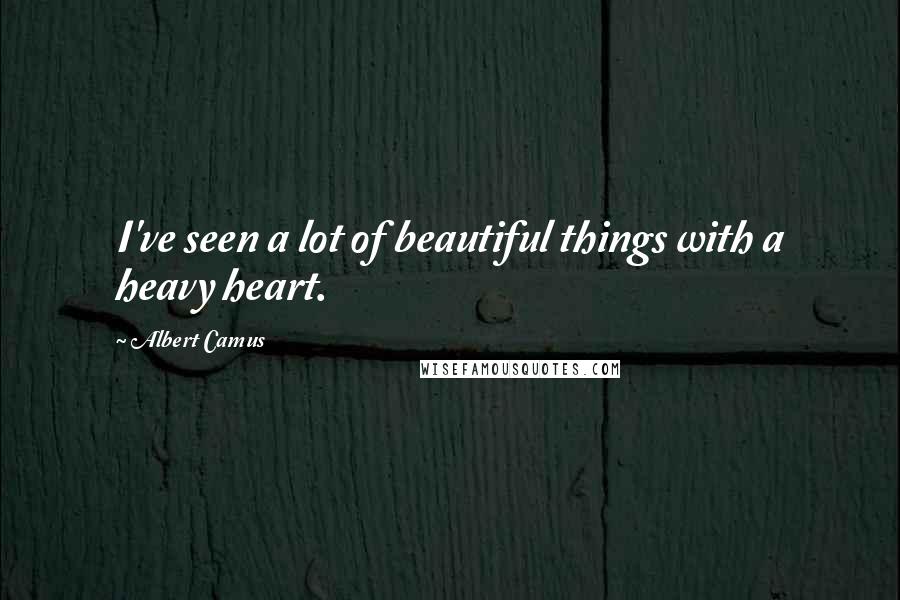 Albert Camus Quotes: I've seen a lot of beautiful things with a heavy heart.