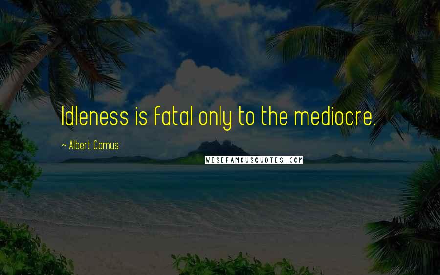 Albert Camus Quotes: Idleness is fatal only to the mediocre.