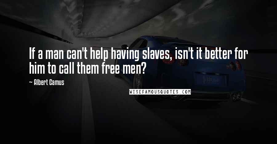 Albert Camus Quotes: If a man can't help having slaves, isn't it better for him to call them free men?