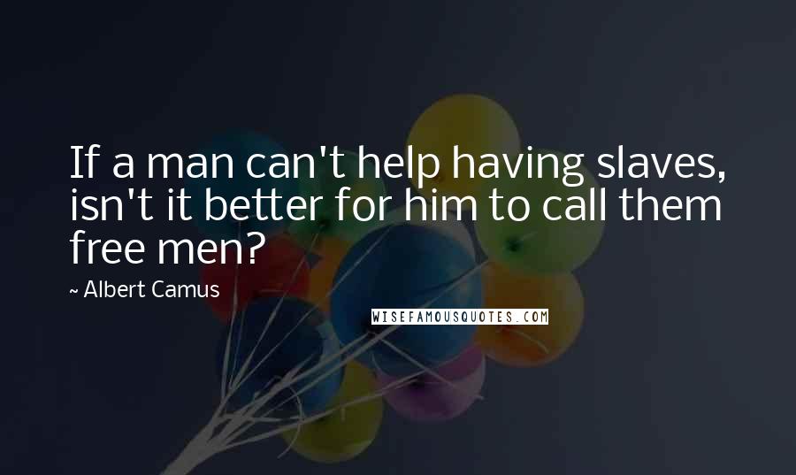 Albert Camus Quotes: If a man can't help having slaves, isn't it better for him to call them free men?