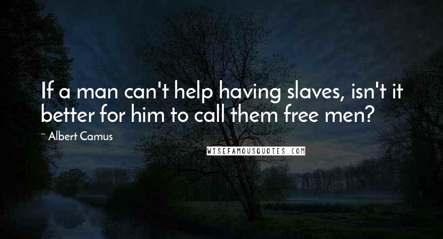 Albert Camus Quotes: If a man can't help having slaves, isn't it better for him to call them free men?