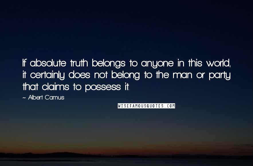 Albert Camus Quotes: If absolute truth belongs to anyone in this world, it certainly does not belong to the man or party that claims to possess it.