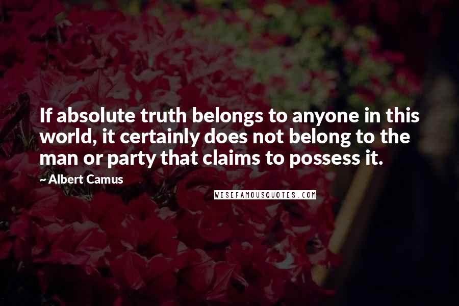 Albert Camus Quotes: If absolute truth belongs to anyone in this world, it certainly does not belong to the man or party that claims to possess it.