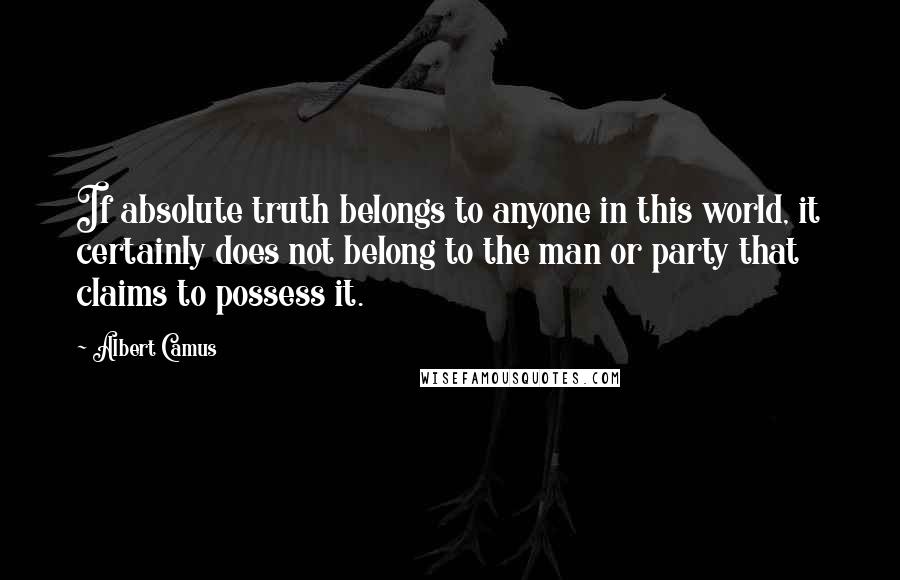 Albert Camus Quotes: If absolute truth belongs to anyone in this world, it certainly does not belong to the man or party that claims to possess it.