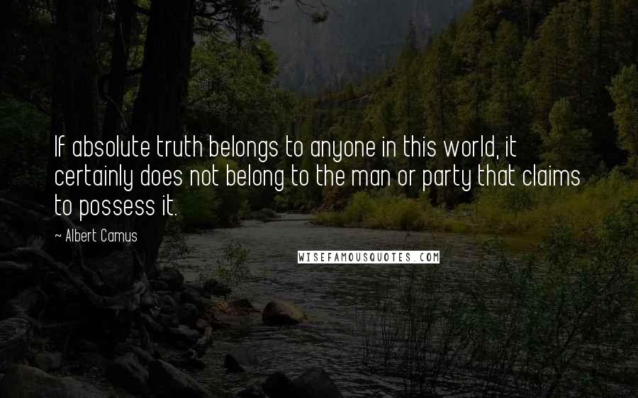 Albert Camus Quotes: If absolute truth belongs to anyone in this world, it certainly does not belong to the man or party that claims to possess it.