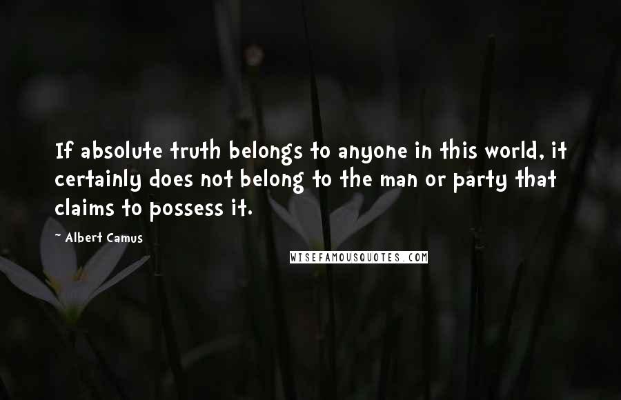 Albert Camus Quotes: If absolute truth belongs to anyone in this world, it certainly does not belong to the man or party that claims to possess it.