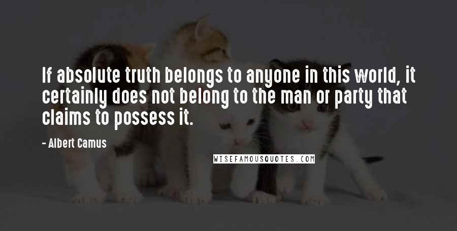 Albert Camus Quotes: If absolute truth belongs to anyone in this world, it certainly does not belong to the man or party that claims to possess it.