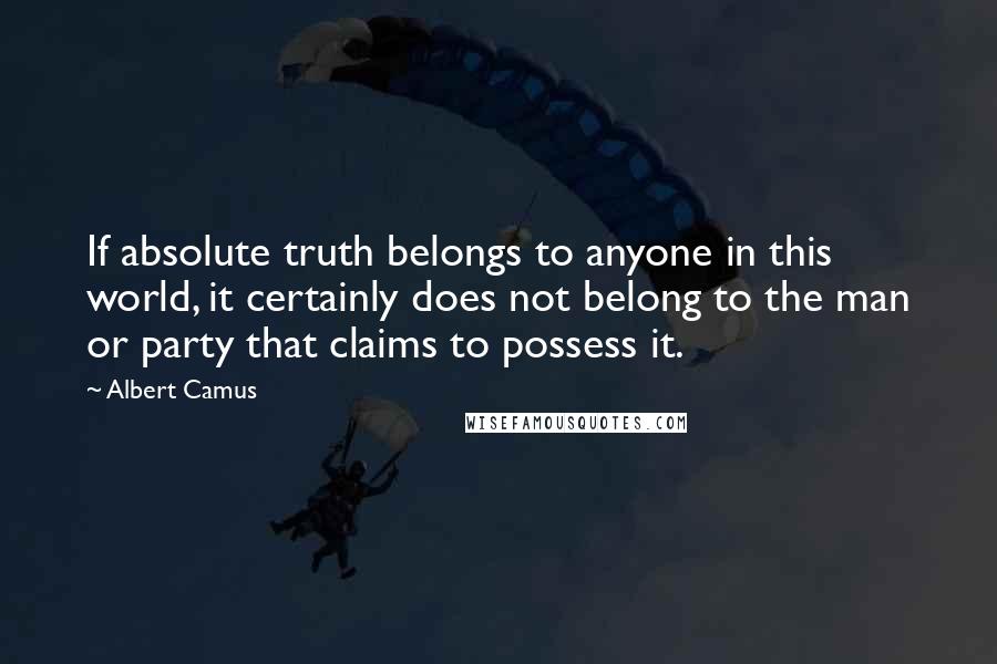 Albert Camus Quotes: If absolute truth belongs to anyone in this world, it certainly does not belong to the man or party that claims to possess it.