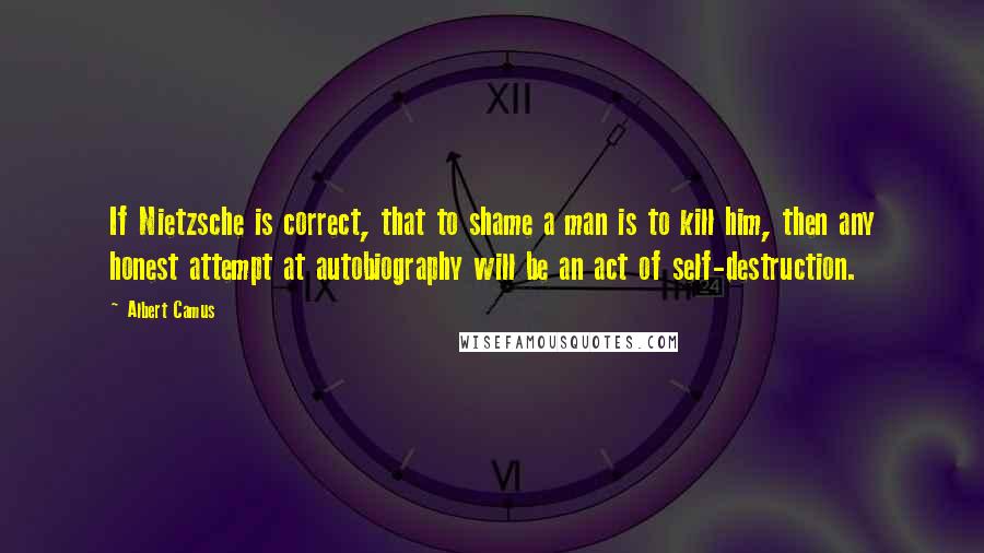 Albert Camus Quotes: If Nietzsche is correct, that to shame a man is to kill him, then any honest attempt at autobiography will be an act of self-destruction.