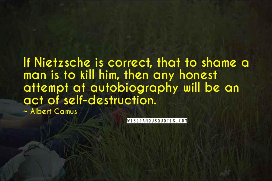 Albert Camus Quotes: If Nietzsche is correct, that to shame a man is to kill him, then any honest attempt at autobiography will be an act of self-destruction.