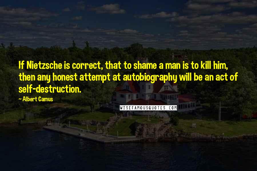 Albert Camus Quotes: If Nietzsche is correct, that to shame a man is to kill him, then any honest attempt at autobiography will be an act of self-destruction.