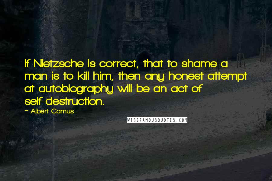 Albert Camus Quotes: If Nietzsche is correct, that to shame a man is to kill him, then any honest attempt at autobiography will be an act of self-destruction.