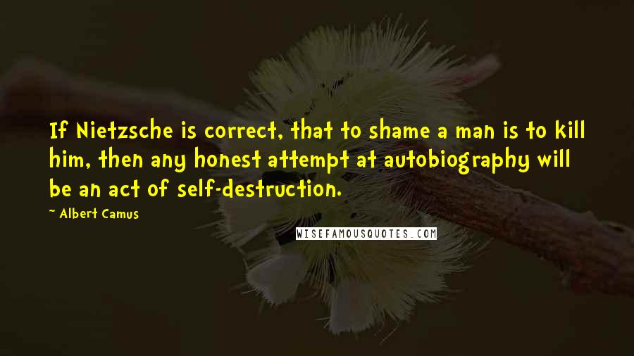 Albert Camus Quotes: If Nietzsche is correct, that to shame a man is to kill him, then any honest attempt at autobiography will be an act of self-destruction.
