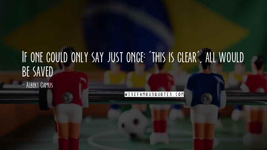 Albert Camus Quotes: If one could only say just once: 'this is clear', all would be saved