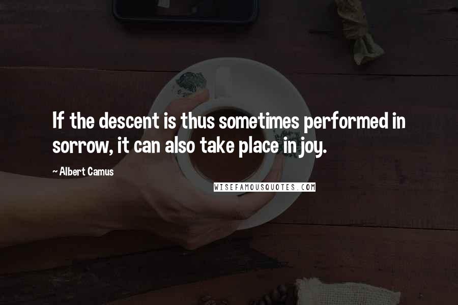 Albert Camus Quotes: If the descent is thus sometimes performed in sorrow, it can also take place in joy.