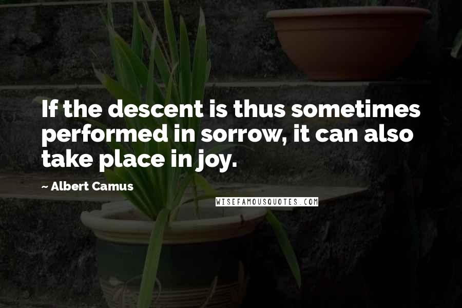 Albert Camus Quotes: If the descent is thus sometimes performed in sorrow, it can also take place in joy.