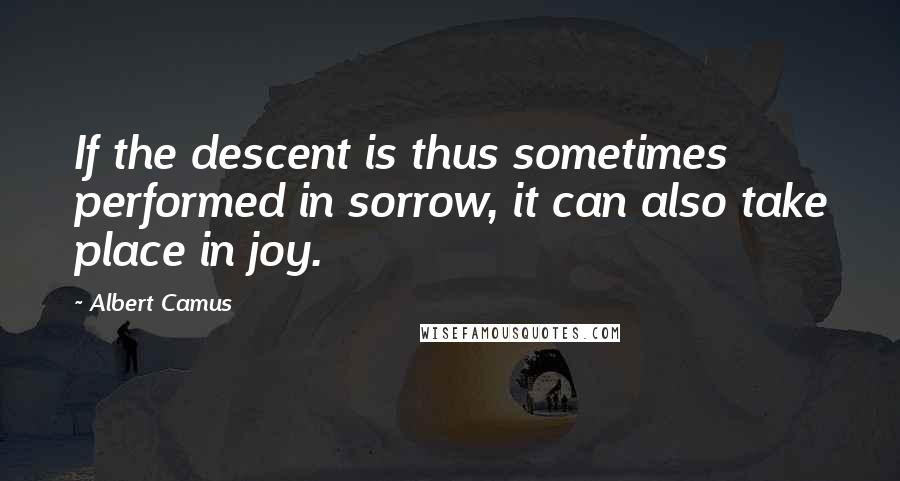 Albert Camus Quotes: If the descent is thus sometimes performed in sorrow, it can also take place in joy.