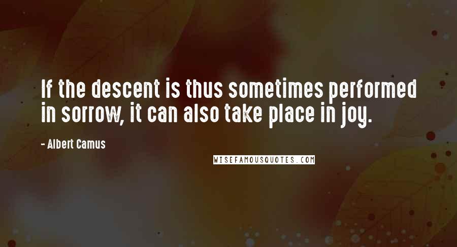 Albert Camus Quotes: If the descent is thus sometimes performed in sorrow, it can also take place in joy.