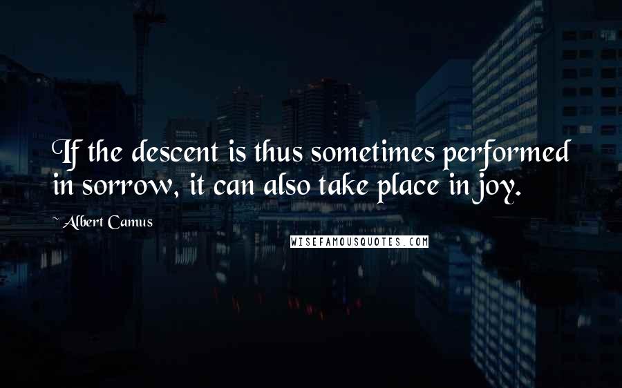 Albert Camus Quotes: If the descent is thus sometimes performed in sorrow, it can also take place in joy.