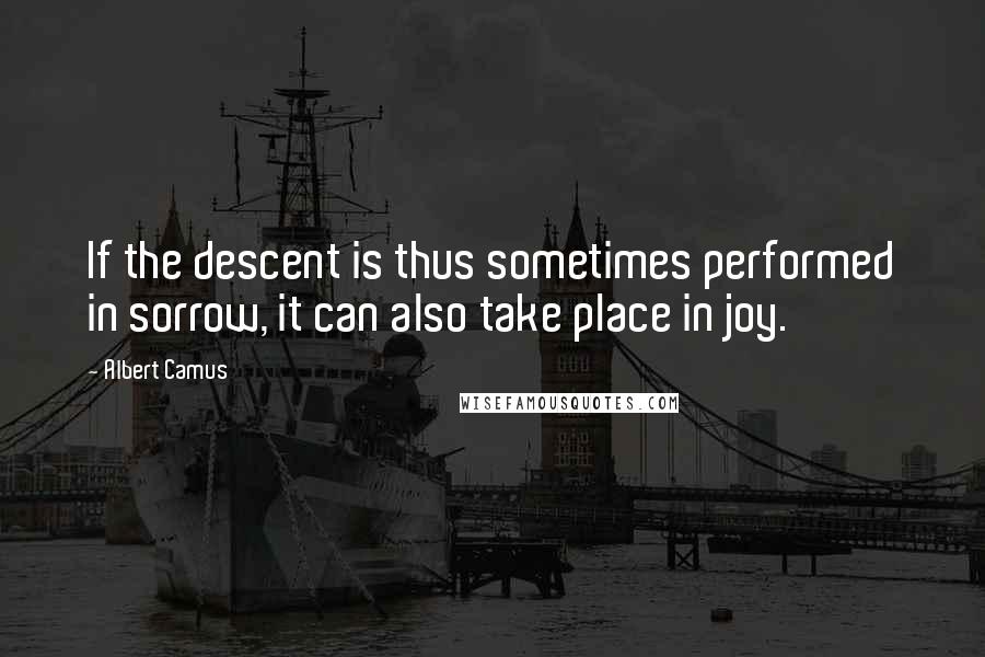 Albert Camus Quotes: If the descent is thus sometimes performed in sorrow, it can also take place in joy.