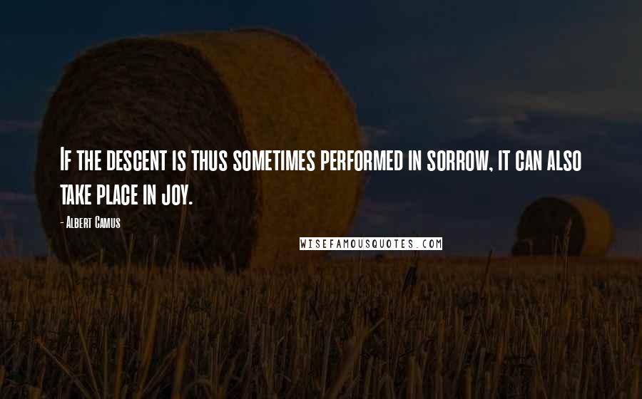 Albert Camus Quotes: If the descent is thus sometimes performed in sorrow, it can also take place in joy.