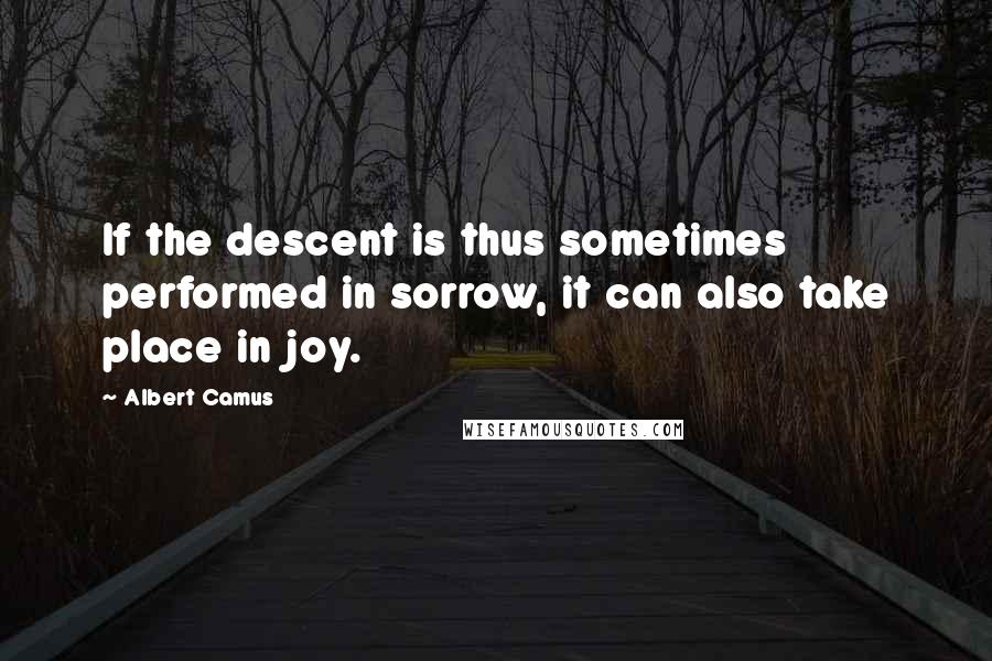 Albert Camus Quotes: If the descent is thus sometimes performed in sorrow, it can also take place in joy.