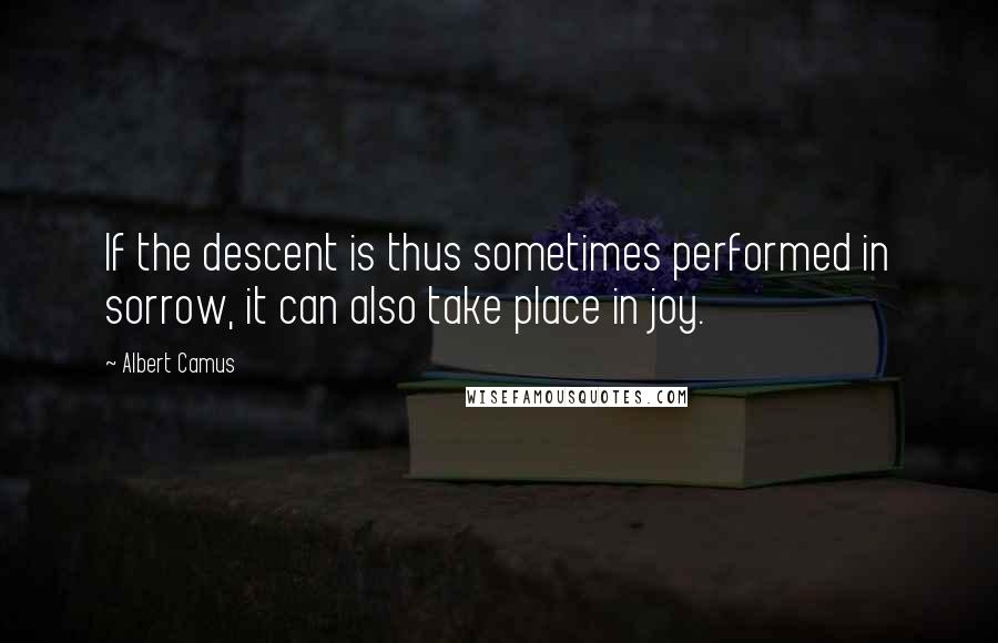 Albert Camus Quotes: If the descent is thus sometimes performed in sorrow, it can also take place in joy.