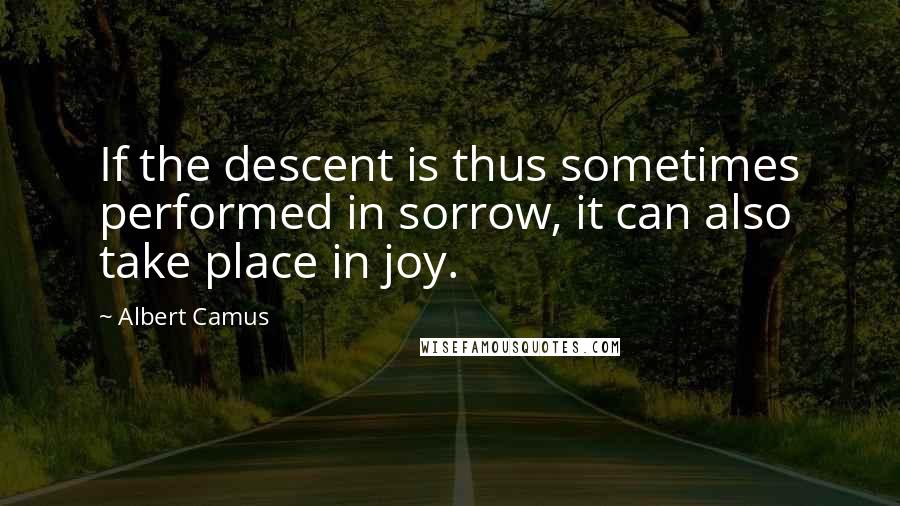 Albert Camus Quotes: If the descent is thus sometimes performed in sorrow, it can also take place in joy.