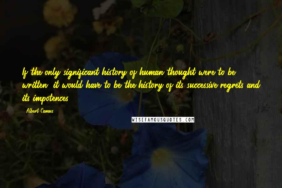 Albert Camus Quotes: If the only significant history of human thought were to be written, it would have to be the history of its successive regrets and its impotences.