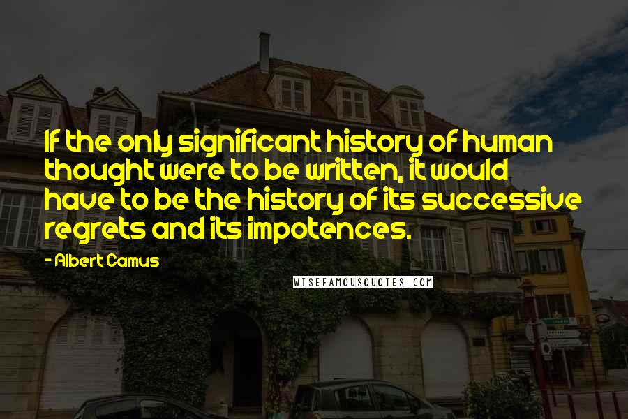 Albert Camus Quotes: If the only significant history of human thought were to be written, it would have to be the history of its successive regrets and its impotences.