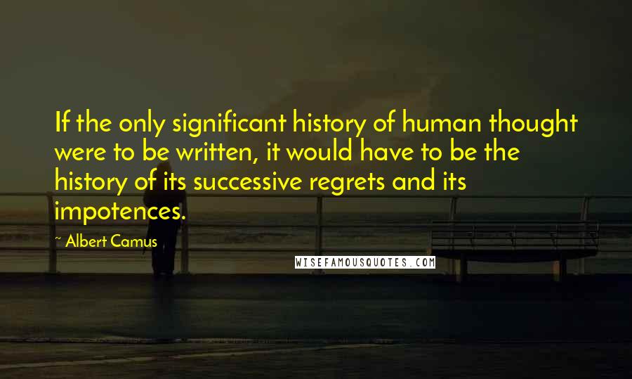 Albert Camus Quotes: If the only significant history of human thought were to be written, it would have to be the history of its successive regrets and its impotences.