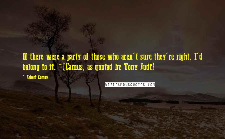 Albert Camus Quotes: If there were a party of those who aren't sure they're right, I'd belong to it. ~(Camus, as quoted by Tony Judt)
